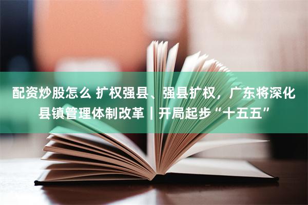 配资炒股怎么 扩权强县、强县扩权，广东将深化县镇管理体制改革｜开局起步“十五五”