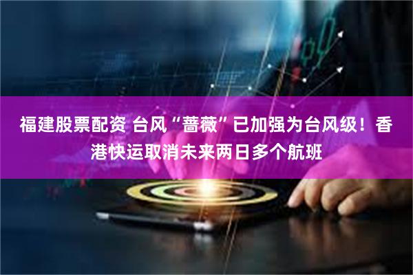 福建股票配资 台风“蔷薇”已加强为台风级！香港快运取消未来两日多个航班