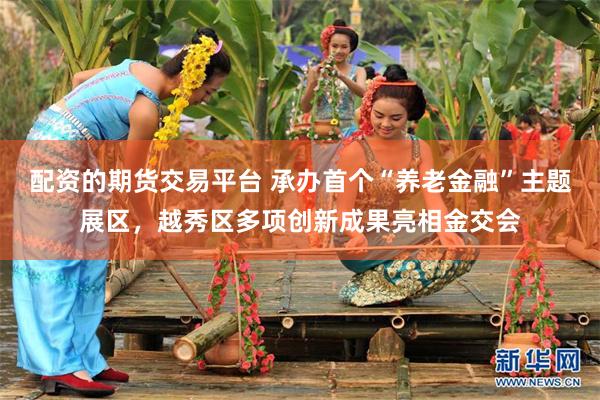 配资的期货交易平台 承办首个“养老金融”主题展区，越秀区多项创新成果亮相金交会