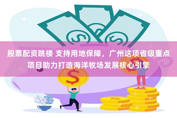 股票配资跳楼 支持用地保障，广州这项省级重点项目助力打造海洋牧场发展核心引擎