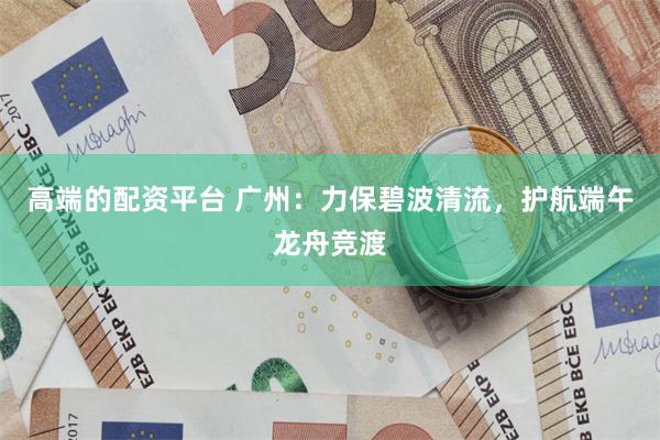 高端的配资平台 广州：力保碧波清流，护航端午龙舟竞渡